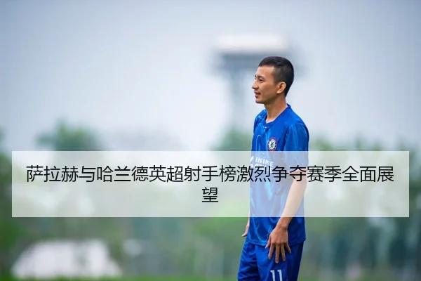 萨拉赫与哈兰德英超射手榜激烈争夺赛季全面展望